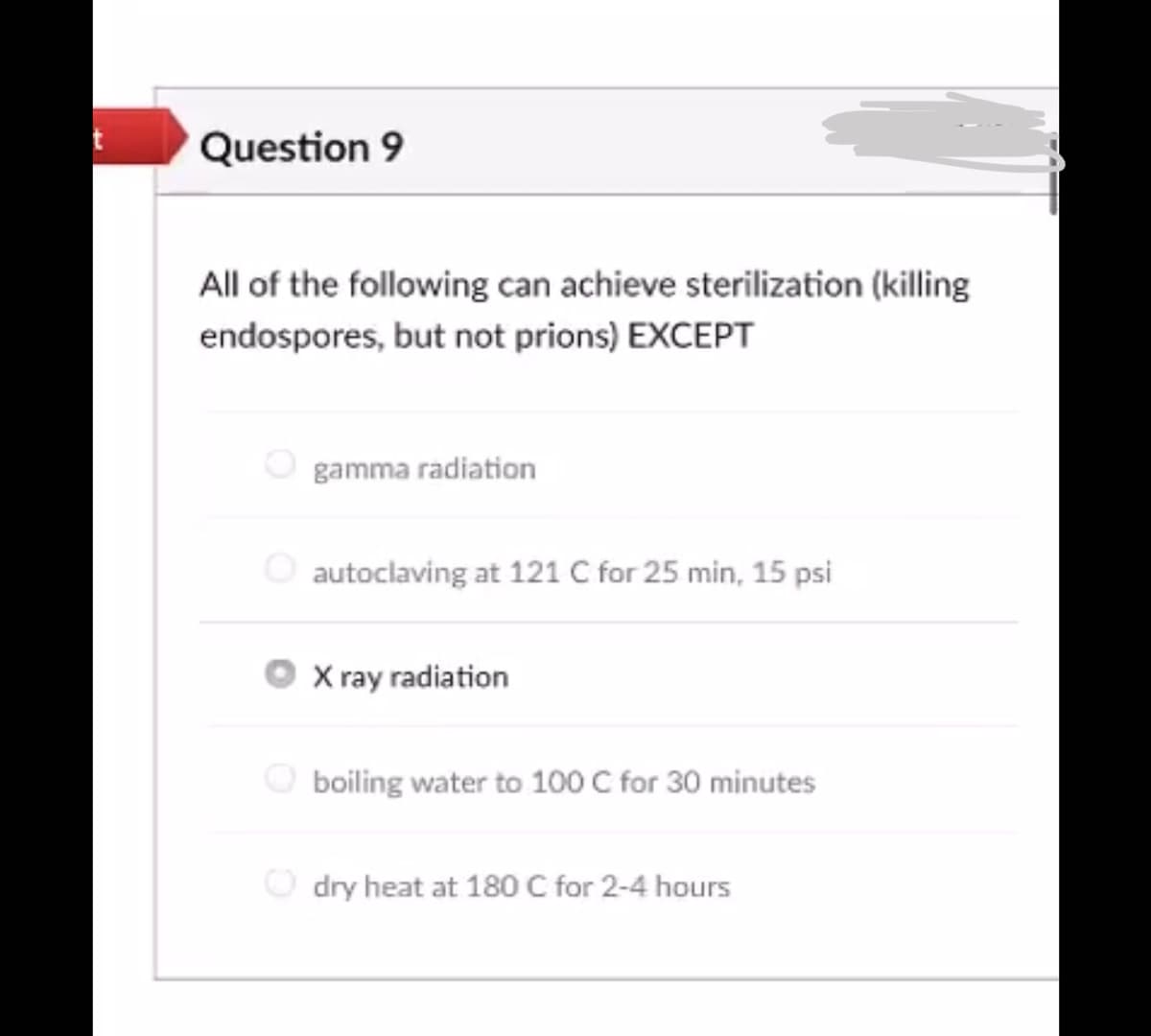 Question 9
All of the following can achieve sterilization (killing
endospores, but not prions) EXCEPT
O gamma radiation
autoclaving at 121 C for 25 min, 15 psi
X ray radiation
boiling water to 100 C for 30 minutes
dry heat at 180 C for 2-4 hours

