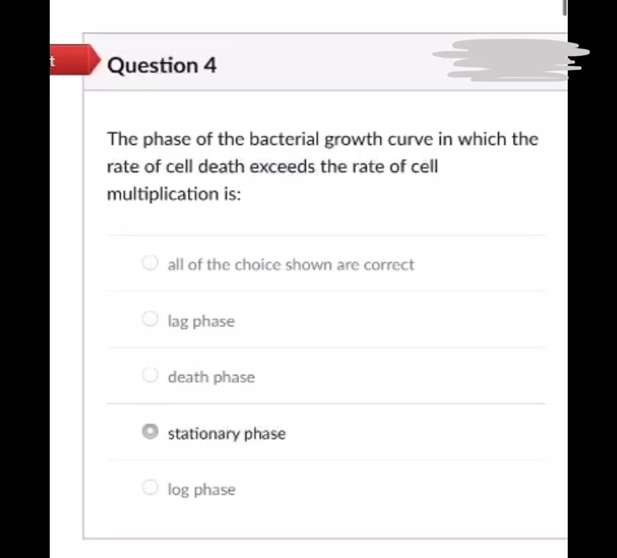 Question 4
The phase of the bacterial growth curve in which the
rate of cell death exceeds the rate of cell
multiplication is:
all of the choice shown are correct
lag phase
death phase
stationary phase
log phase
