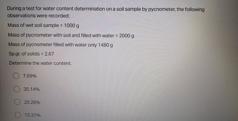 During a test for water content determination on a soil sample by pycnometer, the following
observations were recorded:
Mass of wet soil sample = 1000 g
%3D
Mass of pycnometer with soil and filled with water 2000g
!!
Mass of pycnometer filled with water only 1480 g
Sp.gr. of solids 2.67
Determine the water content.
7.69%
35.14%
20.28%
15.31%
