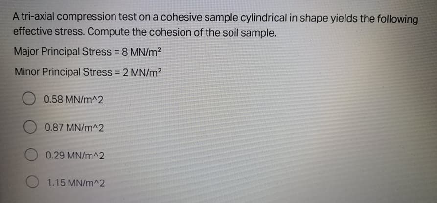 A tri-axial compression test on a cohesive sample cylindrical in shape yields the following
effective stress. Compute the cohesion of the soil sample.
Major Principal Stress = 8 MN/m2
Minor Principal Stress = 2 MN/m2
0.58 MN/m^2
0.87 MN/m^2
0.29 MN/m^2
1.15 MN/m^2
