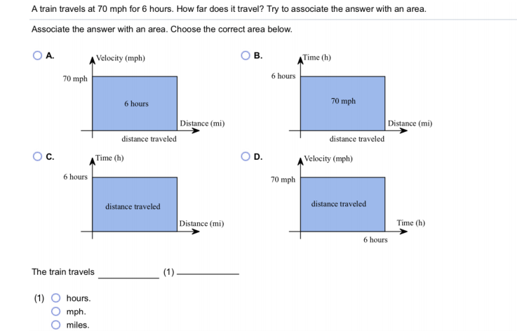 A train travels at 70 mph for 6 hours. How far does it travel? Try to associate the answer with an area.
Associate the answer with an area. Choose the correct area below.
A.
Velocity (mph)
в.
Time (h)
6 hours
70 mph
6 hours
70 mph
Distance (mi)
Distance (mi)
distance traveled
distance traveled
Oc.
Time (h)
OD.
Velocity (mph)
6 hours
70 mph
distance traveled
distance traveled
Distance (mi)
Time (h)
6 hours
The train travels
(1).
(1)
hours.
mph.
miles.
