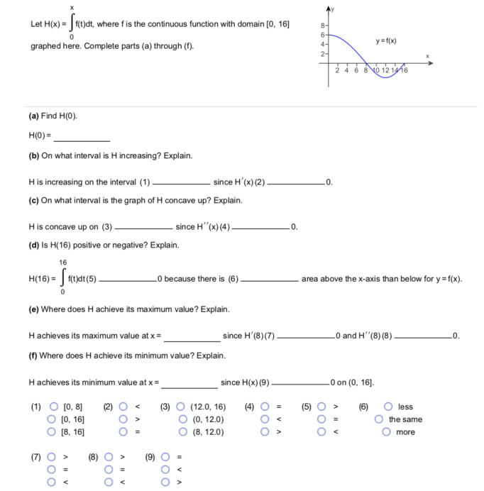 Let H(x) = f(t)dt, where fis the continuous function with domain [0, 16]
8-
6-
4-
2-
y= f(x)
graphed here. Complete parts (a) through (f).
24 6 8 0 12 1416
(a) Find H(0).
H(0) =
(b) On what interval is H increasing? Explain.
since H'(x) (2) -
His increasing on the interval (1) –
(c) On what interval is the graph of H concave up? Explain.
.0.
since H"(x) (4) -
His concave up on (3).
(d) Is H(16) positive or negative? Explain.
16
H(16) = | f(t)dt(5) -
_O because there is (6).
area above the x-axis than below for y =f(x).
(e) Where does H achieve its maximum value? Explain.
Hachieves its maximum value at x =
since H'(8)(7) -
0 and H"(8) (8)
.0.
(f) Where does H achieve its minimum value? Explain.
Hachieves its minimum value at x=
since H(x) (9).
.0 on (0, 16].
(1)
[0, 8]
(2)
(3)
(12.0, 16)
(4)
(5)
less
O (0, 16]
(0, 12.0)
the same
[8, 16]
(8, 12.0)
O more
A IV
O00
000
II VA
000
VA I
O00
AIV
O00
A I V
O00
O00
