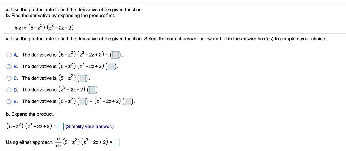 a. Use the product rule to find the derivative of the given function.
b. Find the derivative by expanding the product first.
h(z) = (5-z?) (2³ – 2z + 2)
a. Use the product rule to find the derivative of the given function. Select the correct answer below and fill in the answer box(es) to complete your choice.
O A. The derivative is (5-z?) (23 - 2z+2) + (D.
O B. The derivative is (5-z2) (z - 2z + 2) ().
O C. The derivative is (5-z
O D. The derivative is (z° - 2z + 2)
O E. The derivative is (5-z) (D + (z³ - 2z + 2) ().
b. Expand the product.
(5-z2) (z3 - 2z + 2) = (Simplify your answer.)
d
Using either approach,
dz
(5-2?) (2' - 2z + 2) =
%3D
