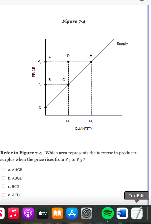 a. AHGB
b. ABGD
c. BCG
PRICE
d. ACH
0"
U
O
A
B
Figure 7-4
G
D
QUANTITY
Refer to Figure 7-4. Which area represents the increase in producer
surplus when the price rises from P ₁ to P 2?
H
A tv MA
Ⓡ
Supply
W
TextEdit
