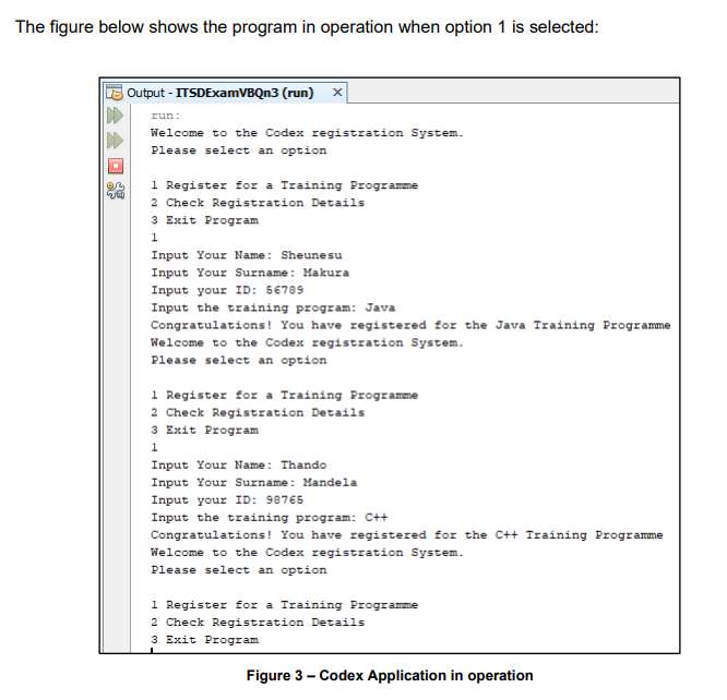 The figure below shows the program in operation when option 1 is selected:
Output - ITSDExamVBQn3 (run) X
run:
Welcome to the Codex registration System.
Please select an option
1 Register for a Training Programme
2 Check Registration Details
3 Exit Program
1
Input Your Name: Sheunesu
Input Your Surname: Makura
Input your ID: 56789
Input the training program: Java
Congratulations! You have registered for the Java Training Programme
Welcome to the Codex registration System.
Please select an option
1 Register for a Training Programme
2 Check Registration Details
3 Exit Program
1
Input Your Name: Thando
Input Your Surname: Mandela
Input your ID: 98765
Input the training program: C++
Congratulations! You have registered for the C++ Training Programme
Welcome to the Codex registration System.
Please select an option
1 Register for a Training Programme
2 Check Registration Details
3 Exit Program
Figure 3 - Codex Application in operation