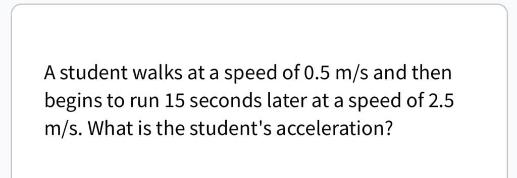 A student walks at a speed of 0.5 m/s and then
begins to run 15 seconds later at a speed of 2.5
m/s. What is the student's acceleration?