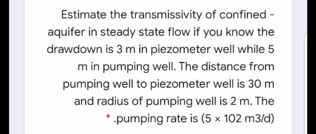 Estimate the transmissivity of confined -
aquifer in steady state flow if you know the
drawdown is 3 m in piezometer well while 5
m in pumping well. The distance from
pumping well to piezometer well is 30 m
and radius of pumping well is 2 m. The
pumping rate is (5 x 102 m3/d)
