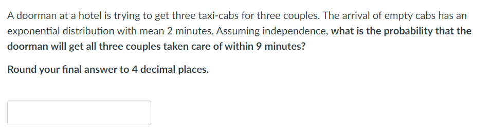 A doorman at a hotel is trying to get three taxi-cabs for three couples. The arrival of empty cabs has an
exponential distribution with mean 2 minutes. Assuming independence, what is the probability that the
doorman will get all three couples taken care of within 9 minutes?
Round your final answer to 4 decimal places.
