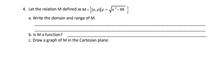 4. Let the relation M defined as M=
{(x,vlly = /x²-49
a. Write the domain and range of M.
b. Is Ma function?
c. Draw a graph of M in the Cartesian plane.
