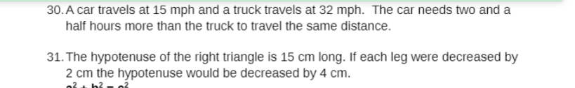 30. A car travels at 15 mph and a truck travels at 32 mph. The car needs two and a
half hours more than the truck to travel the same distance.
31. The hypotenuse of the right triangle is 15 cm long. If each leg were decreased by
2 cm the hypotenuse would be decreased by 4 cm.
