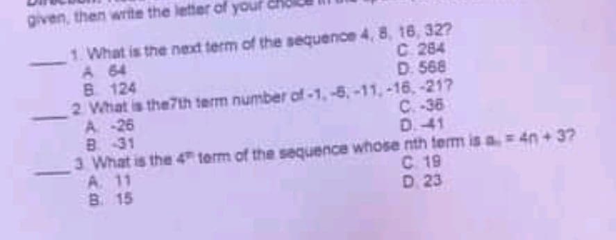 given, then write the letter of youf
1. What is the next term of the sequence 4, 8, 16, 32?
A 64
B 124
2 What is the7th term number of-1, -6, -11,-16, -217
A 26
B 31
3 What is the 4" term of the sequence whose nth term is a= 4n + 3?
A. 11
B. 15
C. 284
D. 568
C. -36
D.41
4n+37
C. 19
D 23
