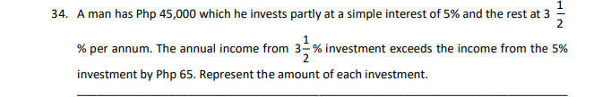 34. A man has Php 45,000 which he invests partly at a simple interest of 5% and the rest at 3
2
% per annum. The annual income from 3-% investment exceeds the income from the 5%
investment by Php 65. Represent the amount of each investment.
