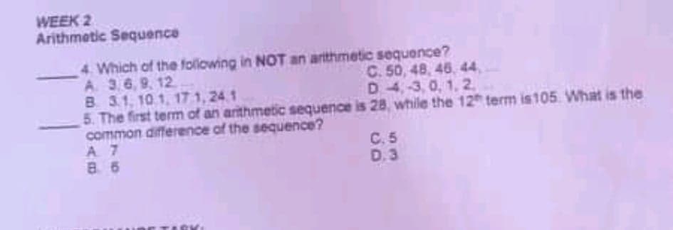 WEEK 2
Arithmetic Sequence
4 Which of the following in NOT an arthmetic sequence?
A. 3,6, 9. 12
B 3.1, 10 1, 17 1, 24.1
5. The first term of an arithmetic sequence is 28, while the 12 term is105 What is the
common difference of the sequence?
A 7
8. 6
C. 50, 48, 46, 44,
D 4,-3, 0, 1, 2,
C. 5
D.3
