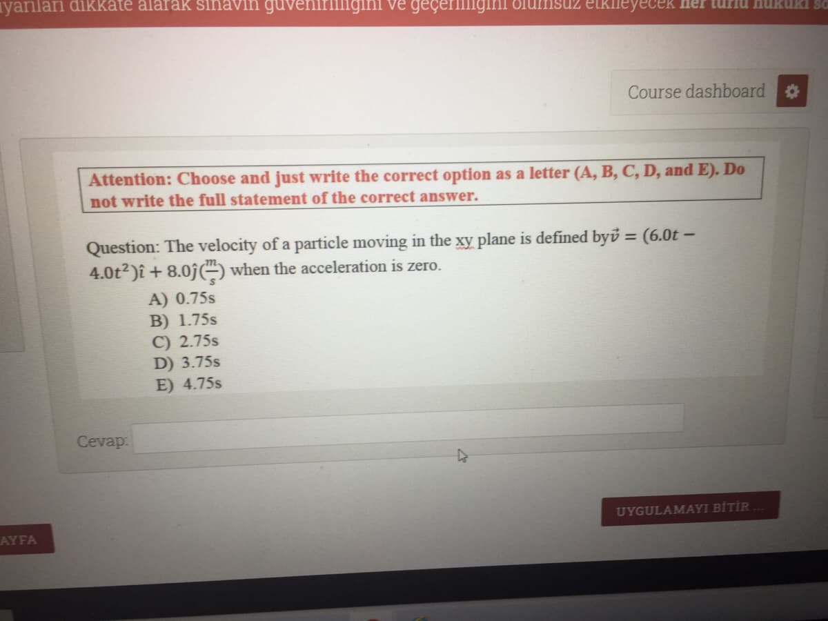 yanıları dikkate alarak sinavin gut
igini ve geçerillig
LKIleyecek ner tui
Course dashboard
Attention: Choose and just write the correct option as a letter (A, B, C, D, and E). Do
not write the full statement of the correct answer.
Question: The velocity of a particle moving in the xy plane is defined byü = (6.0t –
4.0t2)î + 8.0j( when the acceleration is zero.
%3D
A) 0.75s
B) 1.75s
C) 2.75s
D) 3.75s
E) 4.75s
Cevap:
UYGULAMAYI BİTİR
AYFA
