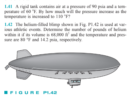 1.41 A rigid tank contains air at a pressure of 90 psia and a tem-
perature of 60 °F. By how much will the pressure increase as the
temperature is increased to 110 °F?
1.42 The helium-filled blimp shown in Fig. P1.42 is used at var-
ious athletic events. Determine the number of pounds of helium
within it if its volume is 68,000 ft' and the temperature and pres-
sure are 80 °F and 14.2 psia, respectively.
IFIGURE P1.42
