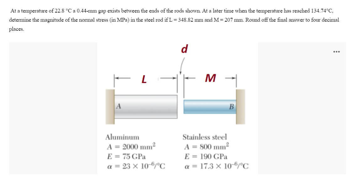 At a temperature of 22.8 °C a 0.44-mm gap exists between the ends of the rods shown. At a later time when the temperature has reached 134.74°C,
determine the magnitude of the normal stress (in MPa) in the steel rod if L = 348.82 mm and M=207 mm. Round off the final answer to four decimal
places.
d
...
M
В
Aluminum
Stainless steel
A = 800 mm²
E = 190 GPa
a = 17.3 × 10-6/°C
A = 2000 mm²
E = 75 GPa
a = 23 × 10-6/°C_
