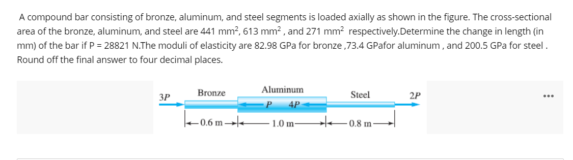 A compound bar consisting of bronze, aluminum, and steel segments is loaded axially as shown in the figure. The cross-sectional
area of the bronze, aluminum, and steel are 441 mm?, 613 mm? , and 271 mm? respectively.Determine the change in length (in
mm) of the bar if P = 28821 N.The moduli of elasticity are 82.98 GPa for bronze ,73.4 GPafor aluminum , and 200.5 GPa for steel .
Round off the final answer to four decimal places.
Aluminum
ЗР
Bronze
Steel
2P
P
4P
+0.6 m →
1.0 m-
0.8 m -
