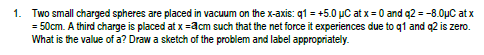 1. Two small charged spheres are placed in vacuum on the x-axis: q1 = +5.0 µC at x = 0 and q2 = -8.0μC atx
= 50cm. A third charge is placed at x =3cm such that the net force it experiences due to q1 and q2 is zero.
What is the value of a? Draw a sketch of the problem and label appropriately.