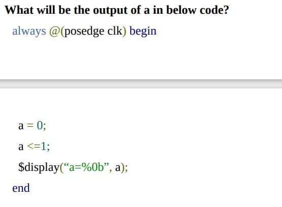 What will be the output of a in below code?
always @(posedge clk) begin
a = 0;
a <=1;
$display(“a=%0b", a);
end
