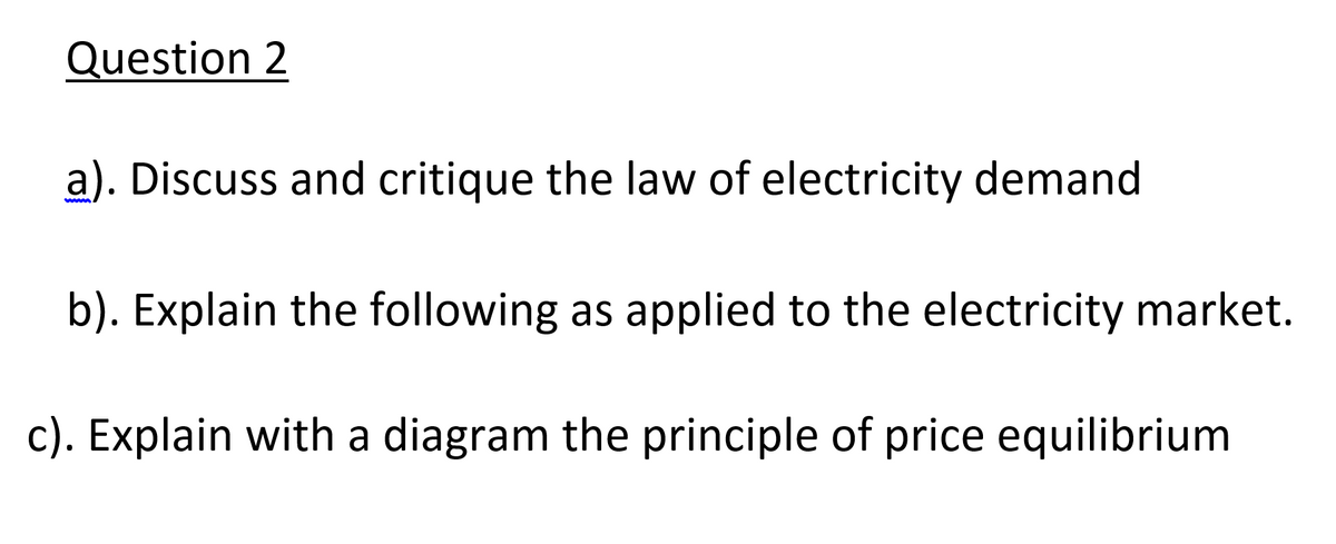 Question 2
a). Discuss and critique the law of electricity demand
b). Explain the following as applied to the electricity market.
c). Explain with a diagram the principle of price equilibrium
