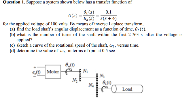 Question 1. Suppose a system shown below has a transfer function of
OL(s)
0.1
G(s):
E (s) s(s + 4)
for the applied voltage of 100 volts. By means of inverse Laplace transform,
(a) find the load shaft's angular displacement as a function of time, 0,(t).
(b) what is the number of turns of the shaft within the first 2.763 s. after the voltage is
applied?
(c) sketch a curve of the rotational speed of the shaft, wi, versus time.
(d) determine the value of w̟ in terms of rpm at 0.5 sec.
e (t)
| Nị
N3
e,(t) Motor
N2
N4
Load
