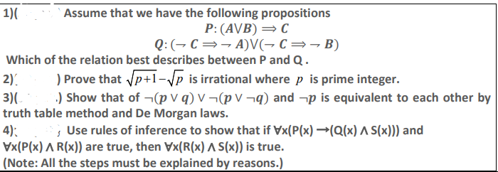 1)(
Assume that we have the following propositions
P:(A\B) = C
Q:(¬ C=¬ A)V(, C=¬B)
Which of the relation best describes between P and Q.
) Prove that Vp+1-\p is irrational where p is prime integer.
.) Show that of ¬(p v q) V ¬(p V ¬q) and -p is equivalent to each other by
2).
3)(
truth table method and De Morgan laws.
4):
Vx(P(x) A R(x)) are true, then Vx(R(x) A (x)) is true.
(Note: All the steps must be explained by reasons.)
s Use rules of inference to show that if Vx(P(x) →(Q(x) A S(x))) and
