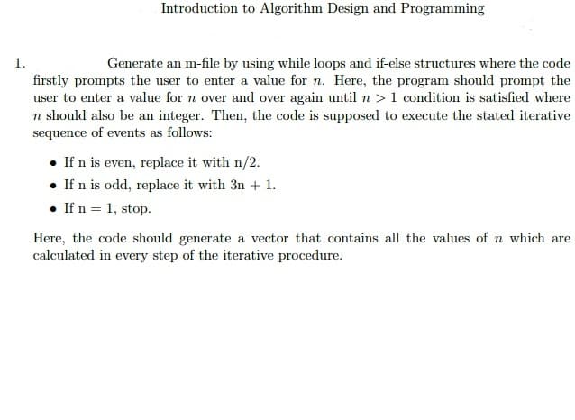 Introduction to Algorithm Design and Programming
1.
Generate an m-file by using while loops and if-else structures where the code
firstly prompts the user to enter a value for n. Here, the program should prompt the
user to enter a value for n over and over again until n >1 condition is satisfied where
n should also be an integer. Then, the code is supposed to execute the stated iterative
sequence of events as follows:
• If n is even, replace it with n/2.
• If n is odd, replace it with 3n + 1.
• If n = 1, stop.
Here, the code should generate a vector that contains all the values of n which are
calculated in every step of the iterative procedure.
