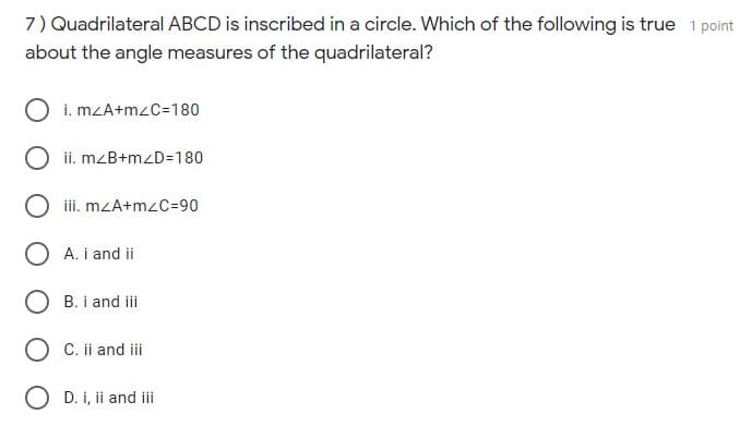 7) Quadrilateral ABCD is inscribed in a circle. Which of the following is true 1 point
about the angle measures of the quadrilateral?
i. mZA+mzC=180
ii. mzB+mzD=180
iii. mzA+mzC=90
O A. i and ii
O B. i and ii
O C. ii and iii
O D. i, ii and iii
