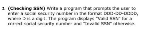 2. (Checking SSN) Write a program that prompts the user to
enter a social security number in the format DDD-DD-DDDD,
where D is a digit. The program displays "Valid SSN" for a
correct social security number and "Invalid SSN" otherwise.
