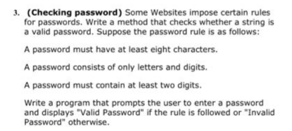 3. (Checking password) Some Websites impose certain rules
for passwords. Write a method that checks whether a string is
a valid password. Suppose the password rule is as follows:
A password must have at least eight characters.
A password consists of only letters and digits.
A password must contain at least two digits.
Write a program that prompts the user to enter a password
and displays "Valid Password" if the rule is followed or "Invalid
Password" otherwise.
