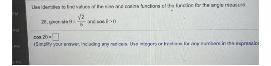 Use identities to find values of the sine and cosine functions of the function for the angle measure.
PM
V2
and cos 0>0
20, given sin 0%D
PM
cos 20 =
(Simplify your answer, including any radicals. Use integers or fractions for any numbers in the expression
PM
9 PM
