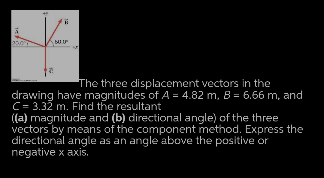 +y
B
20.0°7
60.0°
x+
The three displacement vectors in the
drawing have magnitudes of A = 4.82 m, B= 6.66 m, and
C = 3.32 m. Find the resultant
((a) magnitude and (b) directional angle) of the three
vectors by means of the component method. Express the
directional angle as an angle above the positive or
negative x axis.
