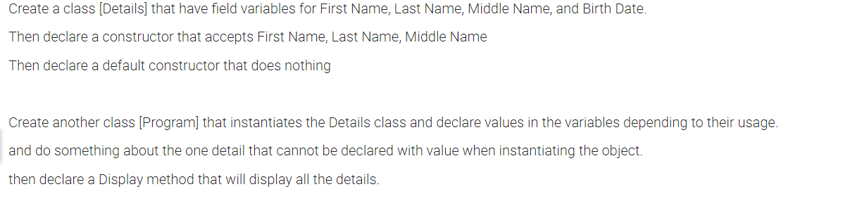 Create a class [Details] that have field variables for First Name, Last Name, Middle Name, and Birth Date.
Then declare a constructor that accepts First Name, Last Name, Middle Name
Then declare a default constructor that does nothing
Create another class [Program] that instantiates the Details class and declare values in the variables depending to their usage.
and do something about the one detail that cannot be declared with value when instantiating the object.
then declare a Display method that will display all the details.
