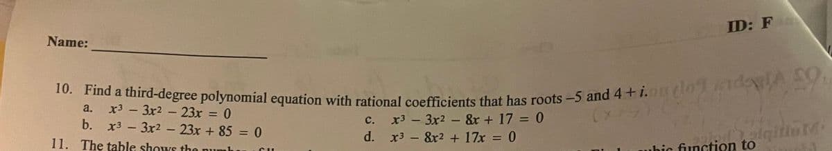 Name:
10. Find a third-degree polynomial equation with rational coefficients that has roots -5 and 4+i.ouylo do VLE
dog enda 59,
(x2
a.
x3
3x² - 23x =
0
b. x3 - 3x² - 23x + 85 = 0
11. The table shows the nu
-
CUL
C.
d.
ID: Fo
x3 - 3x² - 8x + 17 = 0
x38x² + 17x = 0
olqitio Mi
ubic function to
