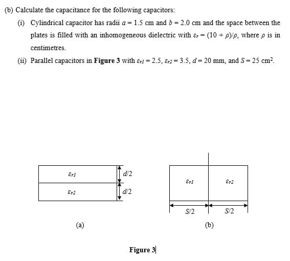 (b) Calculate the capacitance for the following capacitors:
(i) Cylindrical capacitor has radii a = 1.5 cm and b = 2.0 cm and the space between the
plates is filled with an inhomogeneous dielectric with &, = (10 + p)/p, where p is in
centimetres.
(i) Parallel capacitors in Figure 3 with &1 = 2.5, 82 = 3.5, d= 20 mm, and S= 25 cm?.
Eri
d/2
Eri
Er2
Er2
d2
S/2
S/2
Figure 3
