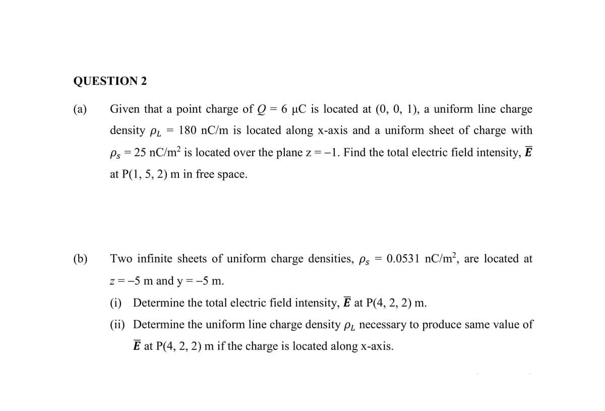 QUESTION 2
(a)
Given that a point charge of Q = 6 µC is located at (0, 0, 1), a uniform line charge
density PL
180 nC/m is located along x-axis and a uniform sheet of charge with
Ps = 25 nC/m² is located over the plane z = -1. Find the total electric field intensity, E
at P(1, 5, 2) m in free space.
(b)
Two infinite sheets of uniform charge densities, ps = 0.0531 nC/m2, are located at
z = -5 m and y =-5 m.
(i) Determine the total electric field intensity, E at P(4, 2, 2) m.
(ii) Determine the uniform line charge density p, necessary to produce same value of
E at P(4, 2, 2) m if the charge is located along x-axis.
