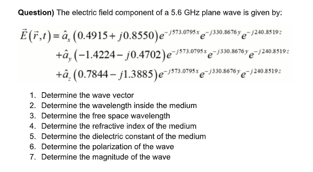Question) The electric field component of a 5.6 GHz plane wave is given by:
E(F,t)=â¸ (0.4915+ j0.8550)e¯573.0795% e-j30.676y e- 240.8s 192
+â, (-1.4224- j0.4702)e¯js73.0795x e¯j330.8676y e-j240.8519:
+â. (0.7844– jl.3885)e-s73.0795%
e-j330.8676 y
"e-j240.8519z
1. Determine the wave vector
2. Determine the wavelength inside the medium
3. Determine the free space wavelength
4. Determine the refractive index of the medium
5. Determine the dielectric constant of the medium
6. Determine the polarization of the wave
7. Determine the magnitude of the wave
