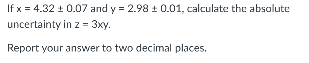 If x = 4.32 ± 0.07 and y = 2.98 ± 0.01, calculate the absolute
uncertainty in z = 3xy.
Report your answer to two decimal places.
