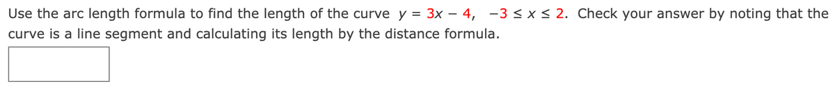 Use the arc length formula to find the length of the curve y = 3x – 4, -3 < x < 2. Check your answer by noting that the
curve is a line segment and calculating its length by the distance formula.
