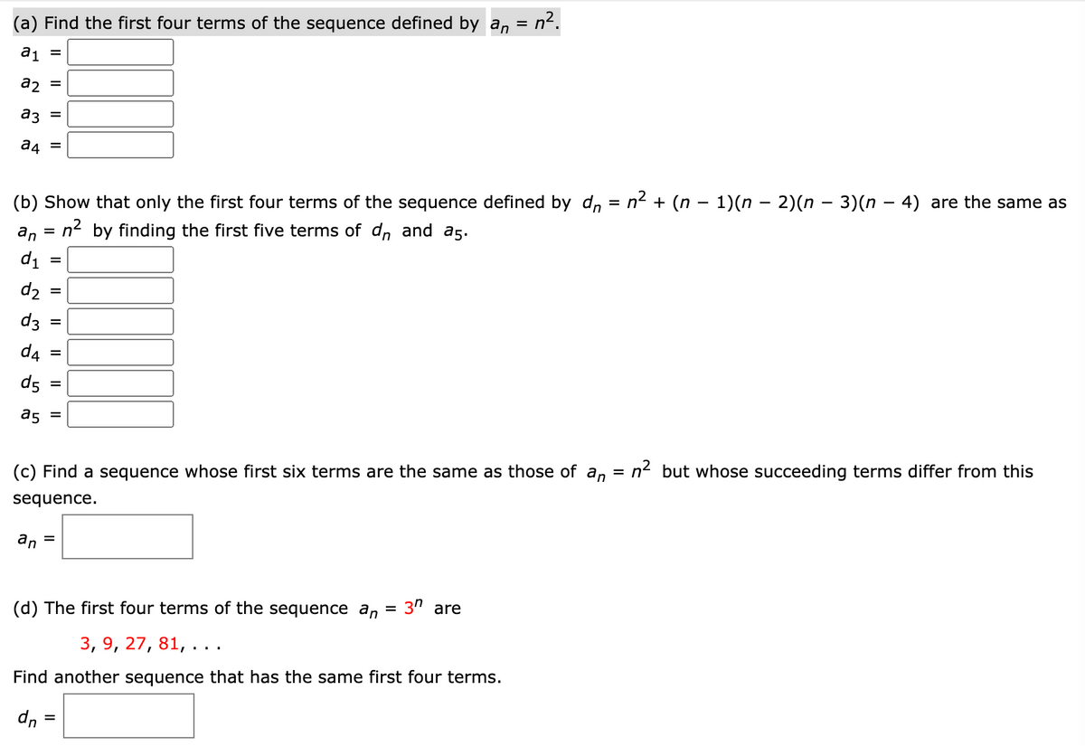 n2.
(a) Find the first four terms of the sequence defined by an
%D
a1
%D
a2
%D
a3
a4
n2 + (n – 1)(n – 2)(n – 3)(n – 4) are the same as
%3D
(b) Show that only the first four terms of the sequence defined by dn
an
= n2 by finding the first five terms of d, and a5.
di
d2
d3
d4
d5
a5
n2 but whose succeeding terms differ from this
(c) Find a sequence whose first six terms are the same as those of an
sequence.
an
%3D
(d) The first four terms of the sequence an = 3" are
3, 9, 27, 81, ..
Find another sequence that has the same first four terms.
dn :
II
I| ||
II
