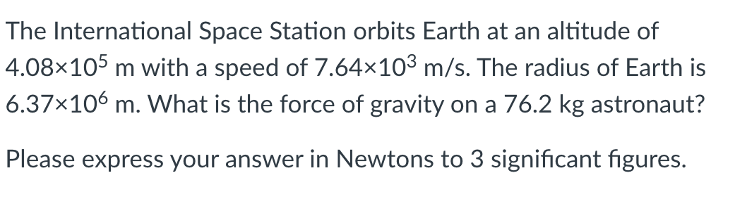 The International Space Station orbits Earth at an altitude of
4.08×105 m with a speed of 7.64×103 m/s. The radius of Earth is
6.37x106 m. What is the force of gravity on a 76.2 kg astronaut?
Please express your answer in Newtons to 3 significant figures.
