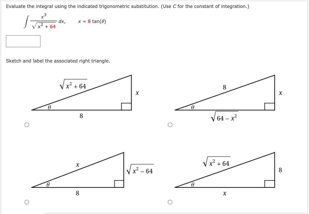 Evaluate the integral using the indicated trigonometric substitution. (Use C for the constant of integration.)
x3
x = 8 tan(0)
dx,
x² + 64
Sketch and label the associated right triangle.
x + 64
8
V 64 – x?
|
+ 64
Vx² - 64
Vx? –
8
8
