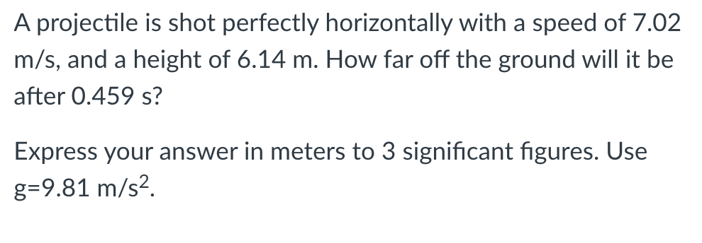 A projectile is shot perfectly horizontally with a speed of 7.02
m/s, and a height of 6.14 m. How far off the ground will it be
after 0.459 s?
Express your answer in meters to 3 significant figures. Use
g=9.81 m/s².
