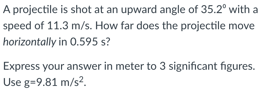 A projectile is shot at an upward angle of 35.2° with a
speed of 11.3 m/s. How far does the projectile move
horizontally in 0.595 s?
Express your answer in meter to 3 significant figures.
Use g=9.81 m/s².

