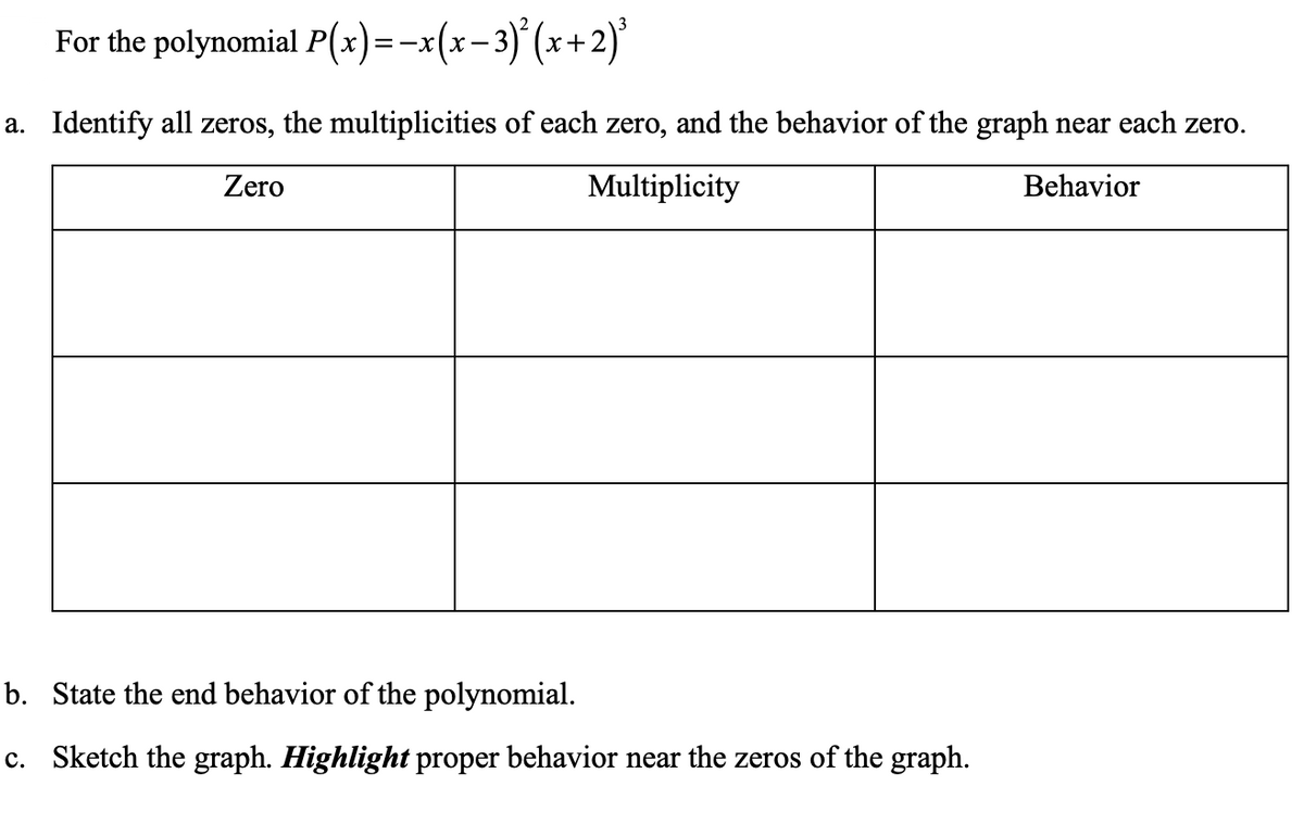 | For the polynomial P(x)=-x(x-3)° (x+2)'
a. Identify all zeros, the multiplicities of each zero, and the behavior of the graph near each zero.
Zero
Multiplicity
Behavior
b. State the end behavior of the polynomial.
c. Sketch the graph. Highlight proper behavior near the zeros of the graph.
