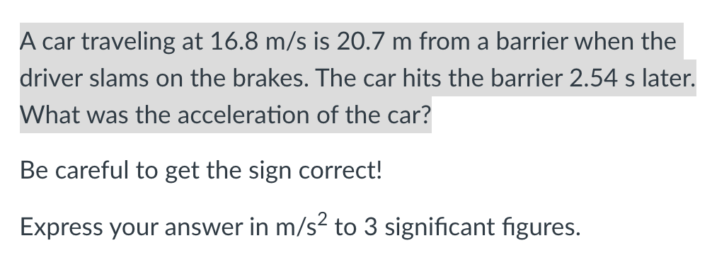 A car traveling at 16.8 m/s is 20.7 m from a barrier when the
driver slams on the brakes. The car hits the barrier 2.54 s later.
What was the acceleration of the car?
Be careful to get the sign correct!
Express your answer in m/s? to 3 significant figures.
