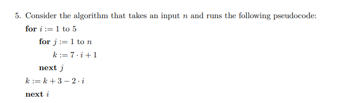 5. Consider the algorithm that takes an input n and runs the following pseudocode:
for i := 1 to 5
for j := 1 to n
k := 7.i+1
next j
k := k + 3 – 2 - i
next i
