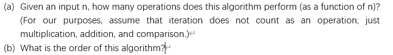 (a) Given an input n, how many operations does this algorithm perform (as a function of n)?
(For our purposes, assume that iteration does not count as an operation; just
multiplication, addition, and comparison.)
(b) What is the order of this algorithm?
