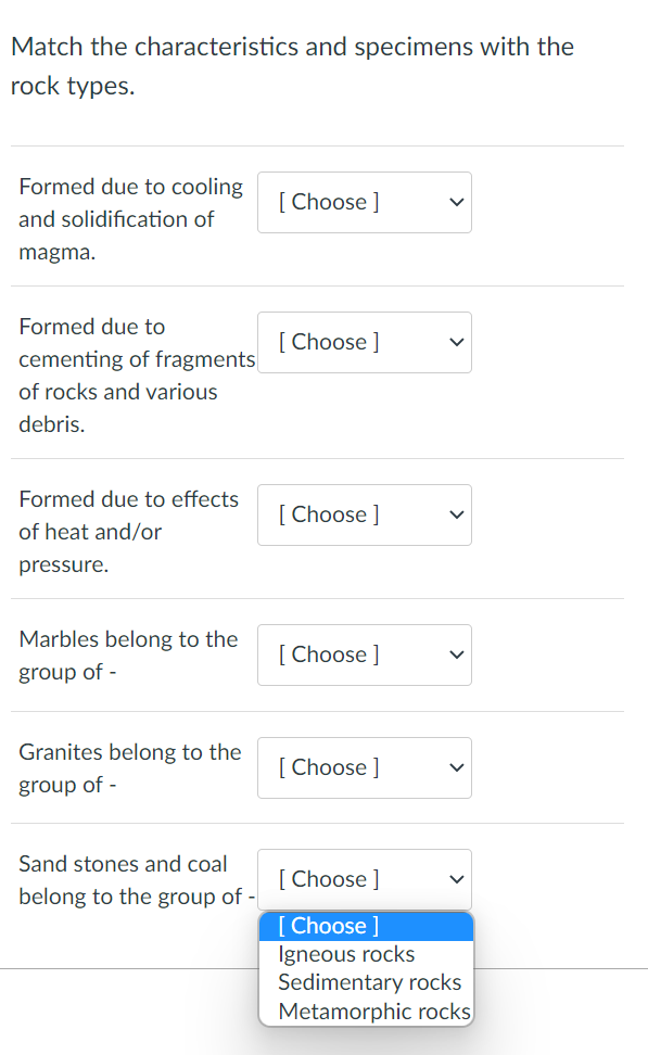 Match the characteristics and specimens with the
rock types.
Formed due to cooling
[ Choose ]
and solidification of
magma.
Formed due to
[ Choose ]
cementing of fragments
of rocks and various
debris.
Formed due to effects
[ Choose ]
of heat and/or
pressure.
Marbles belong to the
[ Choose ]
group of -
Granites belong to the
[ Choose ]
group of -
Sand stones and coal
[ Choose ]
belong to the group of -
[ Choose ]
Igneous rocks
Sedimentary rocks
Metamorphic rocks
