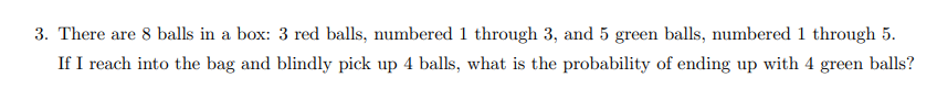 3. There are 8 balls in a box: 3 red balls, numbered 1 through 3, and 5 green balls, numbered 1 through 5.
If I reach into the bag and blindly pick up 4 balls, what is the probability of ending up with 4 green balls?

